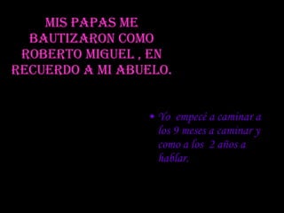 Mis papas me bautizaron como Roberto miguel , en recuerdo a mi abuelo. Yo  empecé a caminar a los 9 meses a caminar y como a los  2 años a hablar. 