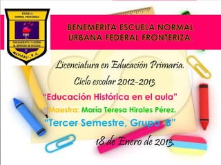 Licenciatura en Educación Primaria.
        Ciclo escolar 2012-2013
“Educación Histórica en el aula”
 Maestra: María Teresa Hirales Pérez.
“Tercer Semestre, Grupo B”
              18 de Enero de 2013.
 