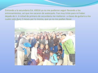 Entrando a la secundaria Est. #3016 ya no me pudieron seguir llevando a los
entrenamientos, así que me sacaron de waterpolo. Fue muy triste para mí haber
dejado de ir. A mitad de primero de secundaria me metieron a clases de guitarra a los
cuales solo dure 2 meses por lo mismo, que ya no me podían llevar.
 