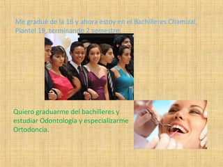 Me gradué de la 16 y ahora estoy en el Bachilleres Chamizal,
Plantel 19, terminando 2 semestre.
Quiero graduarme del bachilleres y
estudiar Odontología y especializarme
Ortodoncia.
 