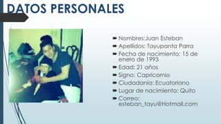  Nombres:Juan Esteban
Apellidos: Tayupanta Parra
Fecha de nacimiento: 15 de
enero de 1993
Edad: 21 años
Signo: Capricornio
Ciudadanía: Ecuatoriano
Lugar de nacimiento: Quito
Correo:
esteban_tayu@Hotmail.com