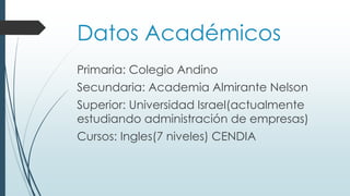 Datos Académicos
Primaria: Colegio Andino
Secundaria: Academia Almirante Nelson
Superior: Universidad Israel(actualmente
estudiando administración de empresas)
Cursos: Ingles(7 niveles) CENDIA
 