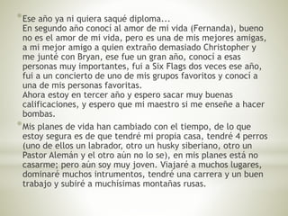 *Ese año ya ni quiera saqué diploma... 
En segundo año conocí al amor de mi vida (Fernanda), bueno 
no es el amor de mi vida, pero es una de mis mejores amigas, 
a mi mejor amigo a quien extraño demasiado Christopher y 
me junté con Bryan, ese fue un gran año, conocí a esas 
personas muy importantes, fui a Six Flags dos veces ese año, 
fui a un concierto de uno de mis grupos favoritos y conocí a 
una de mis personas favoritas. 
Ahora estoy en tercer año y espero sacar muy buenas 
calificaciones, y espero que mi maestro si me enseñe a hacer 
bombas. 
*Mis planes de vida han cambiado con el tiempo, de lo que 
estoy segura es de que tendré mi propia casa, tendré 4 perros 
(uno de ellos un labrador, otro un husky siberiano, otro un 
Pastor Alemán y el otro aún no lo se), en mis planes está no 
casarme; pero aún soy muy joven. Viajaré a muchos lugares, 
dominaré muchos intrumentos, tendré una carrera y un buen 
trabajo y subiré a muchísimas montañas rusas. 
 