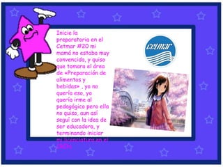 Inicie la
preparatoria en el
Cetmar #20 mi
mamá no estaba muy
convencida, y quiso
que tomara el área
de «Preparación de
alimentos y
bebidas» , yo no
quería eso, yo
quería irme al
pedagógico pero ella
no quiso, aun así
seguí con la idea de
ser educadora, y
terminando iniciar
mi licenciatura en el
CREN.
 