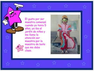 El gusto por ser
maestra comenzó
cuando yo tenia 5
años, ya iba al
jardín de niños y
me llamo la
atención ser
maestra por la
maestra de baile
que me daba
clase.
 