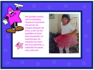Me gustaba mucho
salir en bailables,
incluso en ocasiones
me ponían los
ensayos después de
clase, y aún así me
quedaba un buen
rato ensayando. La
maestra que me
impartía esa clase
era muy paciente, y
explicaba los pasos
una y otra vez.
 
