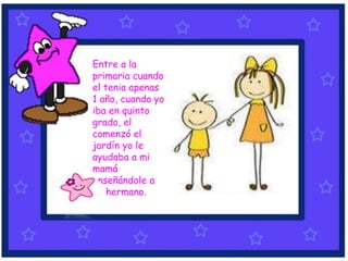 Entre a la
primaria cuando
el tenia apenas
1 año, cuando yo
iba en quinto
grado, el
comenzó el
jardín yo le
ayudaba a mi
mamá
enseñándole a
mi hermano.
 