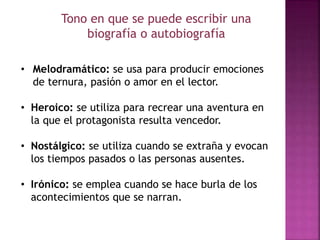 Tono en que se puede escribir una
biografía o autobiografía
• Melodramático: se usa para producir emociones
de ternura, pasión o amor en el lector.
• Heroico: se utiliza para recrear una aventura en
la que el protagonista resulta vencedor.
• Nostálgico: se utiliza cuando se extraña y evocan
los tiempos pasados o las personas ausentes.
• Irónico: se emplea cuando se hace burla de los
acontecimientos que se narran.
 
