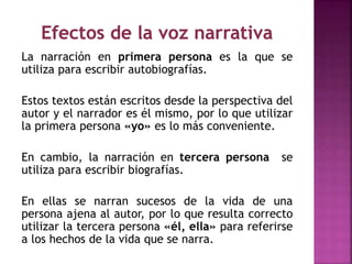 La narración en primera persona es la que se
utiliza para escribir autobiografías.
Estos textos están escritos desde la perspectiva del
autor y el narrador es él mismo, por lo que utilizar
la primera persona «yo» es lo más conveniente.
En cambio, la narración en tercera persona se
utiliza para escribir biografías.
En ellas se narran sucesos de la vida de una
persona ajena al autor, por lo que resulta correcto
utilizar la tercera persona «él, ella» para referirse
a los hechos de la vida que se narra.
 