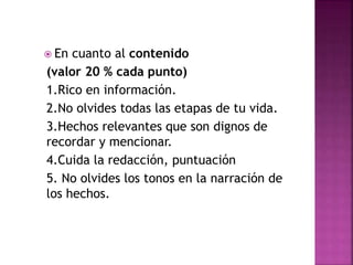  En cuanto al contenido
(valor 20 % cada punto)
1.Rico en información.
2.No olvides todas las etapas de tu vida.
3.Hechos relevantes que son dignos de
recordar y mencionar.
4.Cuida la redacción, puntuación
5. No olvides los tonos en la narración de
los hechos.
 
