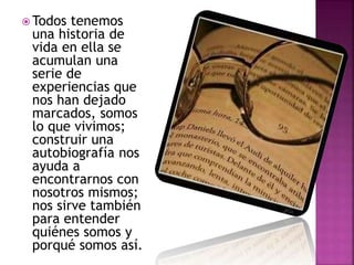  Todos tenemos
una historia de
vida en ella se
acumulan una
serie de
experiencias que
nos han dejado
marcados, somos
lo que vivimos;
construir una
autobiografía nos
ayuda a
encontrarnos con
nosotros mismos;
nos sirve también
para entender
quiénes somos y
porqué somos así.
 