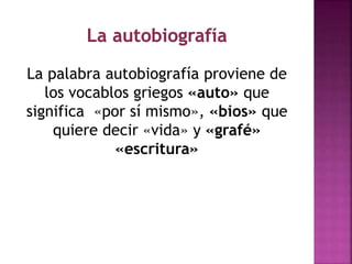 La palabra autobiografía proviene de
los vocablos griegos «auto» que
significa «por sí mismo», «bios» que
quiere decir «vida» y «grafé»
«escritura»
 
