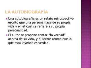  Una autobiografía es un relato retrospectivo
escrito que una persona hace de su propia
vida y en el cual se refiere a su propia
personalidad.
 El autor se propone contar “la verdad”
acerca de su vida, y el lector asume que lo
que está leyendo es verdad.
 