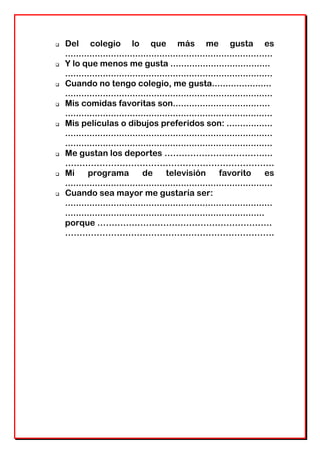  Del colegio lo que más me gusta es
.............................................................................
 Y lo que menos me gusta .....................................
.............................................................................
 Cuando no tengo colegio, me gusta......................
.............................................................................
 Mis comidas favoritas son....................................
.............................................................................
 Mis películas o dibujos preferidos son: .................
.............................................................................
.............................................................................
 Me gustan los deportes …………………………….....
……………………………………………………………….
 Mi programa de televisión favorito es
.............................................................................
 Cuando sea mayor me gustaría ser:
.............................................................................
..........................................................................
porque …………………………………………………….
……………………………………………………………….
 