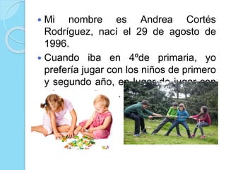  Mi nombre es Andrea Cortés
Rodríguez, nací el 29 de agosto de
1996.
Cuando iba en 4ºde primaria, yo
prefería jugar con los niños de primero
y segundo año, en lugar de jugar con
mis compañeras.