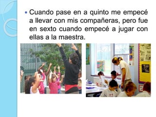  Cuando pase en a quinto me empecé
a llevar con mis compañeras, pero fue
en sexto cuando empecé a jugar con
ellas a la maestra.