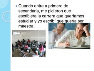  Cuando entre a primero de
secundaria, me pidieron que
escribiera la carrera que queríamos
estudiar y yo escribí que quería ser
maestra.