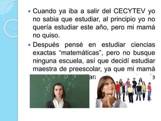  Cuando ya iba a salir del CECYTEV yo
no sabia que estudiar, al principio yo no
quería estudiar este año, pero mi mamá
no quiso.
Después pensé en estudiar ciencias
exactas “matemáticas”, pero no busque
ninguna escuela, así que decidí estudiar
maestra de preescolar, ya que mi mamá
quería que estudiara para maestra de
secundaria.
