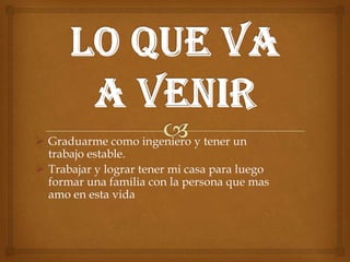  Graduarme como ingeniero y tener un
trabajo estable.
 Trabajar y lograr tener mi casa para luego
formar una familia con la persona que mas
amo en esta vida
 