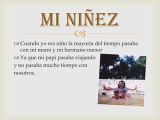 
 Cuando yo era niño la mayoría del tiempo pasaba
con mi mami y mi hermano menor
 Ya que mi papi pasaba viajando
y no pasaba mucho tiempo con
nosotros.
Mi niñez
 