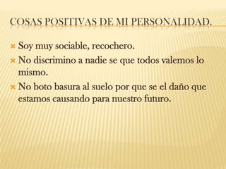 COSAS POSITIVAS DE MI PERSONALIDAD.
 Soy muy sociable, recochero.
 No discrimino a nadie se que todos valemos lo
mismo.
 No boto basura al suelo por que se el daño que
estamos causando para nuestro futuro.
 
