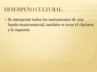 DESEMPEÑO CULTURAL.
 Se interpretar todos los instrumentos de una
banda musicomarcial, también se tocar el clarinete
y la organeta.
 