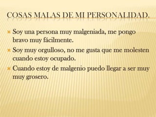 COSAS MALAS DE MI PERSONALIDAD.
 Soy una persona muy malgeniada, me pongo
bravo muy fácilmente.
 Soy muy orgulloso, no me gusta que me molesten
cuando estoy ocupado.
 Cuando estoy de malgenio puedo llegar a ser muy
muy grosero.
 