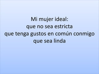 Mi mujer ideal:
que no sea estricta
que tenga gustos en común conmigo
que sea linda
 