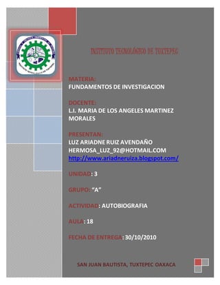 INSTITUTO TECNOLÓGICO DE TUXTEPEC
MATERIA:
FUNDAMENTOS DE INVESTIGACION
DOCENTE:
L.I. MARIA DE LOS ANGELES MARTINEZ
MORALES
PRESENTAN:
LUZ ARIADNE RUIZ AVENDAÑO
HERMOSA_LUZ_92@HOTMAIL.COM
http://www.ariadneruiza.blogspot.com/
UNIDAD: 3
GRUPO: “A”
ACTIVIDAD: AUTOBIOGRAFIA
AULA: 18
FECHA DE ENTREGA:30/10/2010
SAN JUAN BAUTISTA, TUXTEPEC OAXACA
 