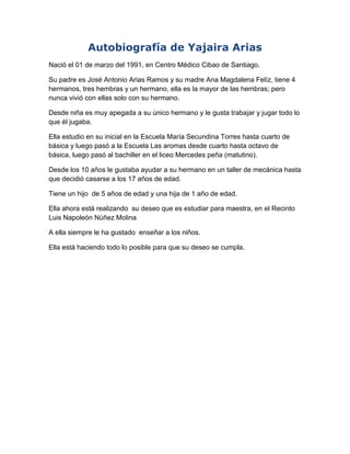 Autobiografía de Yajaira Arias
Nació el 01 de marzo del 1991, en Centro Médico Cibao de Santiago.
Su padre es José Antonio Arias Ramos y su madre Ana Magdalena Felíz, tiene 4
hermanos, tres hembras y un hermano, ella es la mayor de las hembras; pero
nunca vivió con ellas solo con su hermano.
Desde niña es muy apegada a su único hermano y le gusta trabajar y jugar todo lo
que él jugaba.
Ella estudio en su inicial en la Escuela María Secundina Torres hasta cuarto de
básica y luego pasó a la Escuela Las aromas desde cuarto hasta octavo de
básica, luego pasó al bachiller en el liceo Mercedes peña (matutino).
Desde los 10 años le gustaba ayudar a su hermano en un taller de mecánica hasta
que decidió casarse a los 17 años de edad.
Tiene un hijo de 5 años de edad y una hija de 1 año de edad.
Ella ahora está realizando su deseo que es estudiar para maestra, en el Recinto
Luis Napoleón Núñez Molina
A ella siempre le ha gustado enseñar a los niños.
Ella está haciendo todo lo posible para que su deseo se cumpla.

 