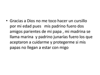 • Gracias a Dios no me toco hacer un cursillo
por mi edad pues mis padrino fuero dos
amigos parientes de mi papa , mi madrina se
llama marina y padrino junarías fuero los que
aceptaron a cuidarme y protegerme si mis
papas no llegan a estar con migo
 