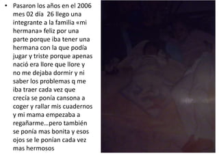 • Pasaron los años en el 2006
mes 02 día 26 llego una
integrante a la familia «mi
hermana» feliz por una
parte porque iba tener una
hermana con la que podía
jugar y triste porque apenas
nació era llore que llore y
no me dejaba dormir y ni
saber los problemas q me
iba traer cada vez que
crecía se ponía cansona a
coger y rallar mis cuadernos
y mi mama empezaba a
regañarme…pero también
se ponía mas bonita y esos
ojos se le ponían cada vez
mas hermosos
 