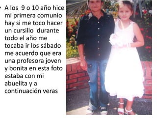 • A los 9 o 10 año hice
mi primera comunio
hay si me toco hacer
un cursillo durante
todo el año me
tocaba ir los sábado
me acuerdo que era
una profesora joven
y bonita en esta foto
estaba con mi
abuelita y a
continuación veras
 