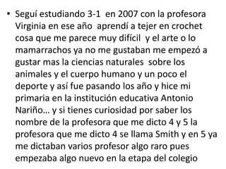 • Seguí estudiando 3-1 en 2007 con la profesora
Virginia en ese año aprendí a tejer en crochet
cosa que me parece muy difícil y el arte o lo
mamarrachos ya no me gustaban me empezó a
gustar mas la ciencias naturales sobre los
animales y el cuerpo humano y un poco el
deporte y así fue pasando los año y hice mi
primaria en la institución educativa Antonio
Nariño… y si tienes curiosidad por saber los
nombre de la profesora que me dicto 4 y 5 la
profesora que me dicto 4 se llama Smith y en 5 ya
me dictaban varios profesor algo raro pues
empezaba algo nuevo en la etapa del colegio
 
