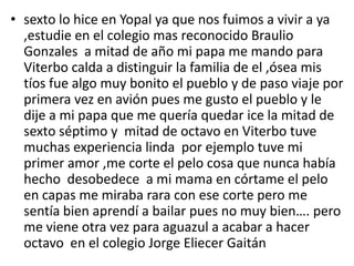 • sexto lo hice en Yopal ya que nos fuimos a vivir a ya
,estudie en el colegio mas reconocido Braulio
Gonzales a mitad de año mi papa me mando para
Viterbo calda a distinguir la familia de el ,ósea mis
tíos fue algo muy bonito el pueblo y de paso viaje por
primera vez en avión pues me gusto el pueblo y le
dije a mi papa que me quería quedar ice la mitad de
sexto séptimo y mitad de octavo en Viterbo tuve
muchas experiencia linda por ejemplo tuve mi
primer amor ,me corte el pelo cosa que nunca había
hecho desobedece a mi mama en córtame el pelo
en capas me miraba rara con ese corte pero me
sentía bien aprendí a bailar pues no muy bien…. pero
me viene otra vez para aguazul a acabar a hacer
octavo en el colegio Jorge Eliecer Gaitán
 