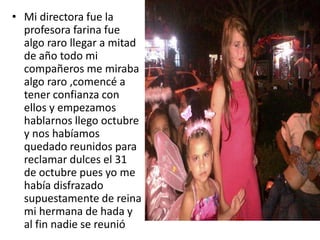 • Mi directora fue la
profesora farina fue
algo raro llegar a mitad
de año todo mi
compañeros me miraba
algo raro ,comencé a
tener confianza con
ellos y empezamos
hablarnos llego octubre
y nos habíamos
quedado reunidos para
reclamar dulces el 31
de octubre pues yo me
había disfrazado
supuestamente de reina
mi hermana de hada y
al fin nadie se reunió
 