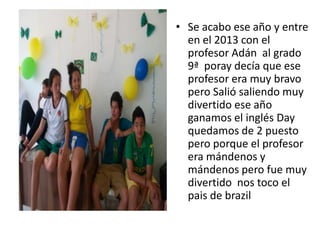 • Se acabo ese año y entre
en el 2013 con el
profesor Adán al grado
9ª poray decía que ese
profesor era muy bravo
pero Salió saliendo muy
divertido ese año
ganamos el inglés Day
quedamos de 2 puesto
pero porque el profesor
era mándenos y
mándenos pero fue muy
divertido nos toco el
pais de brazil
 
