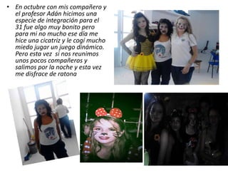 • En octubre con mis compañero y
el profesor Adán hicimos una
especie de integración para el
31 fue algo muy bonito pero
para mi no mucho ese día me
hice una cicatriz y le cogí mucho
miedo jugar un juego dinámico.
Pero esta vez si nos reunimos
unos pocos compañeros y
salimos por la noche y esta vez
me disfrace de ratona
 
