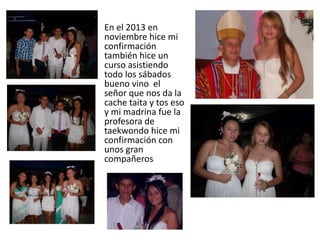 • En el 2013 en
noviembre hice mi
confirmación
también hice un
curso asistiendo
todo los sábados
bueno vino el
señor que nos da la
cache taita y tos eso
y mi madrina fue la
profesora de
taekwondo hice mi
confirmación con
unos gran
compañeros
 