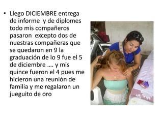 • Llego DICIEMBRE entrega
de informe y de diplomes
todo mis compañeros
pasaron excepto dos de
nuestras compañeras que
se quedaron en 9 la
graduación de lo 9 fue el 5
de diciembre …. y mis
quince fueron el 4 pues me
hicieron una reunión de
familia y me regalaron un
jueguito de oro
 