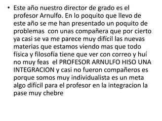 • Este año nuestro director de grado es el
profesor Arnulfo. En lo poquito que llevo de
este año se me han presentado un poquito de
problemas con unas compañera que por cierto
ya casi se va me parece muy difícil las nuevas
materias que estamos viendo mas que todo
física y filosofía tiene que ver con correo y huí
no muy feas el PROFESOR ARNULFO HISO UNA
INTEGRACION y casi no fueron compañeros es
porque somos muy individualista es un meta
algo difícil para el profesor en la integracion la
pase muy chebre
 