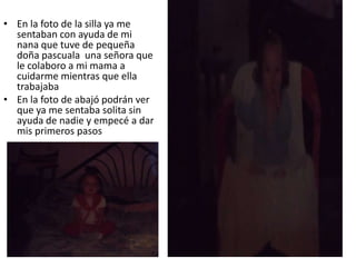 • En la foto de la silla ya me
sentaban con ayuda de mi
nana que tuve de pequeña
doña pascuala una señora que
le colaboro a mi mama a
cuidarme mientras que ella
trabajaba
• En la foto de abajó podrán ver
que ya me sentaba solita sin
ayuda de nadie y empecé a dar
mis primeros pasos
 