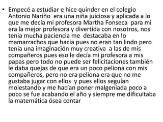 • Empecé a estudiar e hice quinder en el colegio
Antonio Nariño era una niña juiciosa y aplicada a lo
que me decía mi profesora Martha Fonseca para mi
era la mejor profesora y divertida con nosotros, nos
tenia mucha paciencia me destacaba en lo
mamarrachos que hacia pues no eran tan lindo pero
tenia una imaginación muy creativa a las de mis
compañeros pues eso le decía mi profesora a mis
papas pero todo no puede ser felicitaciones también
le daba quejas de que era un poco peliona con mis
compañeros, pero no era peliona era que no me
gustaba jugar con ellos y pues ellos seguían
molestando y me hacían poner malgeniada poco a
poco se fue acabando el año y siempre me dificultaba
la matemática ósea contar
 