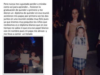 Pero nunca me a gustado perder a miraba
como así para aprender… hicieron la
graduación de quinder a primero y me
dieron un diploma de quinder en esa reunió
asistieron mis papas por primera vez los dos
juntos en una reunión estaba muy feliz pues
ya que éramos muy poquitos los niños que
recibíamos es e diploma blanco que en ese
tiempo no sabia ni que era ese papel blanco
con mi nombre pues mi papa me abrazo y
me llevo a comer un helado
 