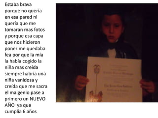 Estaba brava
porque no quería
en esa pared ni
quería que me
tomaran mas fotos
y porque esa capa
que nos hicieron
poner me quedaba
fea por que la mía
la había cogido la
niña mas creída
siempre habría una
niña vanidosa y
creída que me sacra
el malgenio pase a
primero un NUEVO
AÑO ya que
cumplía 6 años
 