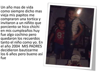 Un año mas de vida
como siempre dicho mas
vieja mis papitos me
compraron una tortica y
invitaron a un niñito que
porciento se hico chichi
en mis cumpleaños huy
fue algo cochino pero
quedaron los recuerdos
tanto el niño como yo. En
el año 2004 MIS PADRES
decidieron bautizarme
los 6 años pero bueno así
fue
 