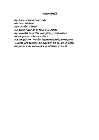 Autobiografía

Me llamo: Emanuel Mercado
Naci en: Misiones
Naci el día: 9/9/96
Me gusta jugar a: el tenis y la compu
Mis comidas favoritas son: pizza y empanadas
No me gusta: educación física
Mis amigos son: Matías leguizamon,gollo,mirian,cuca
 Cuando era pequeño me sucedió: me caí de un árbol
Me gusta ir de vacaciones a: misiones y Brasil
 