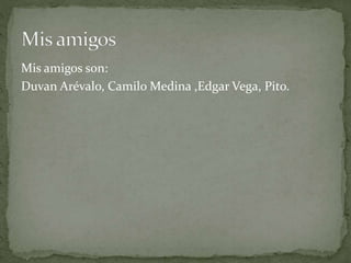 Mis amigos son:
Duvan Arévalo, Camilo Medina ,Edgar Vega, Pito.