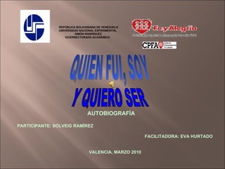 REPÚBLICA BOLIVARIANA DE VENEZUELA UNIVERSIDAD NACIONAL EXPERIMENTAL SIMÓN RODRÍGUEZ VICERRECTORADO ACADÉMICO QUIEN FUI, SOY Y QUIERO SER AUTOBIOGRAFÍA PARTICIPANTE: SOLVEIG RAMÍREZ FACILITADORA: EVA HURTADO VALENCIA, MARZO 2010 