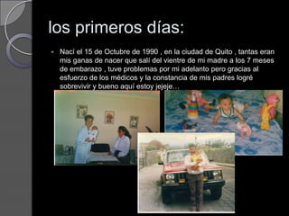 los primeros días:Nací el 15 de Octubre de 1990 , en la ciudad de Quito , tantas eran mis ganas de nacer que salí del vientre de mi madre a los 7 meses de embarazo , tuve problemas por mi adelanto pero gracias al esfuerzo de los médicos y la constancia de mis padres logré sobrevivir y bueno aquí estoy jejeje…